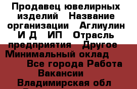 Продавец ювелирных изделий › Название организации ­ Аглиулин И.Д,, ИП › Отрасль предприятия ­ Другое › Минимальный оклад ­ 30 000 - Все города Работа » Вакансии   . Владимирская обл.,Вязниковский р-н